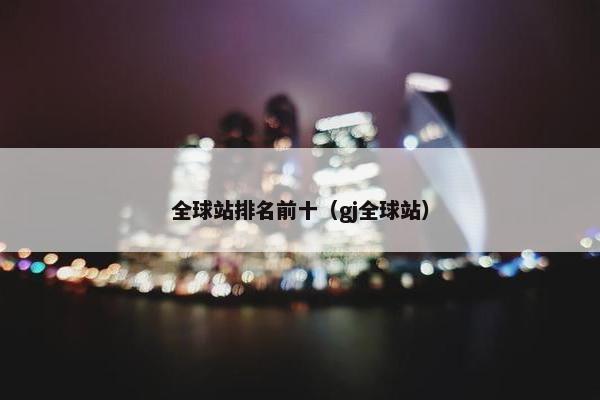 全球站排名前十（gj全球站）