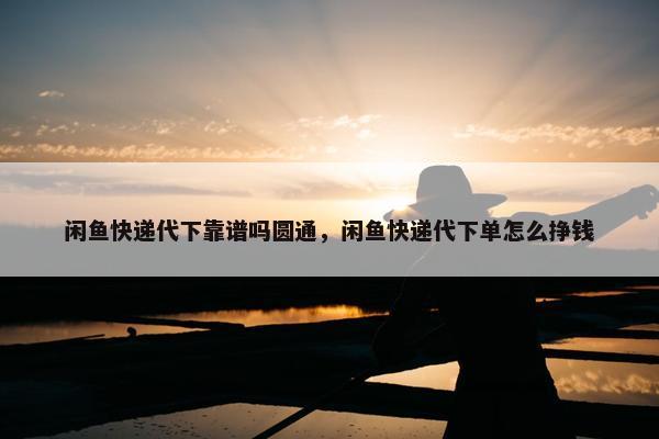 闲鱼快递代下靠谱吗圆通，闲鱼快递代下单怎么挣钱