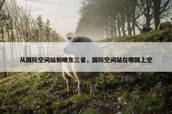 从国际空间站俯瞰东三省，国际空间站在哪国上空