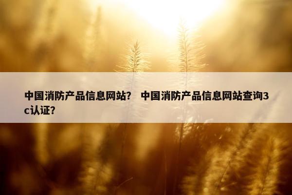 中国消防产品信息网站？ 中国消防产品信息网站查询3c认证？