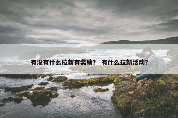 有没有什么拉新有奖励？ 有什么拉新活动？