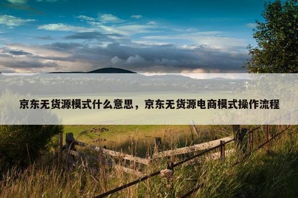 京东无货源模式什么意思，京东无货源电商模式操作流程