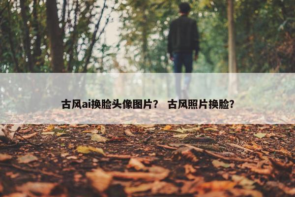 古风ai换脸头像图片？ 古风照片换脸？