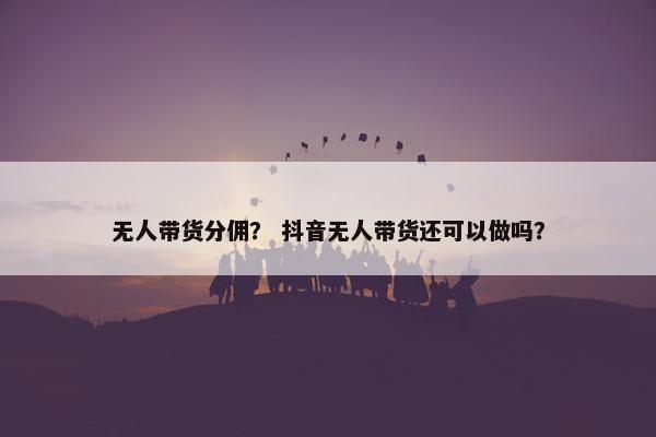 无人带货分佣？ 抖音无人带货还可以做吗？