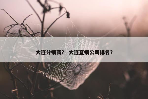 大连分销商？ 大连直销公司排名？