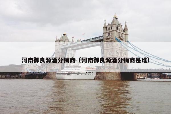 河南御良源酒分销商（河南御良源酒分销商是谁）