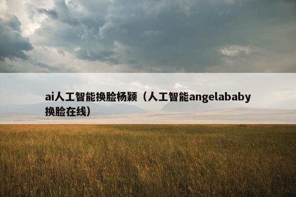 ai人工智能换脸杨颖（人工智能angelababy换脸在线）