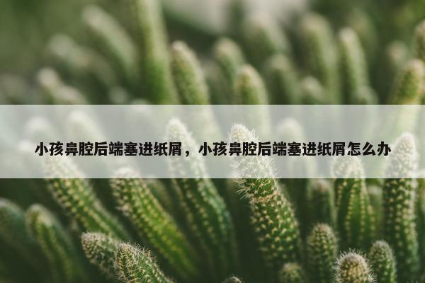 小孩鼻腔后端塞进纸屑，小孩鼻腔后端塞进纸屑怎么办