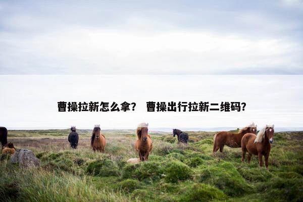 曹操拉新怎么拿？ 曹操出行拉新二维码？