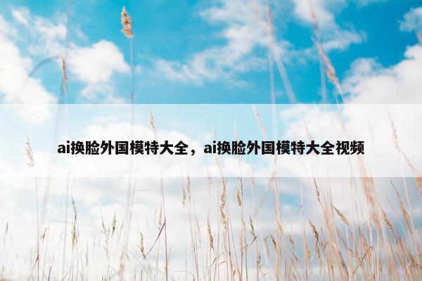 ai换脸外国模特大全，ai换脸外国模特大全视频