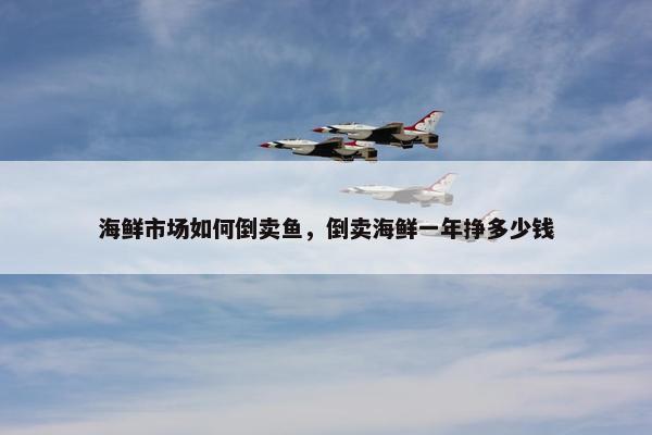 海鲜市场如何倒卖鱼，倒卖海鲜一年挣多少钱