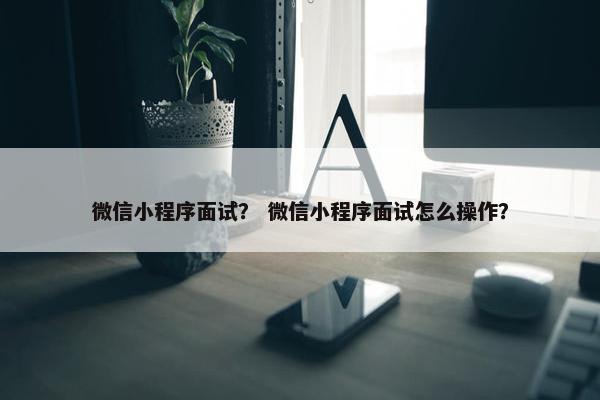 微信小程序面试？ 微信小程序面试怎么操作？