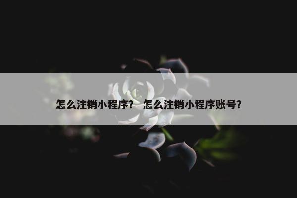 怎么注销小程序？ 怎么注销小程序账号？