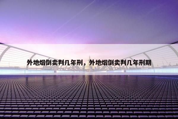 外地烟倒卖判几年刑，外地烟倒卖判几年刑期