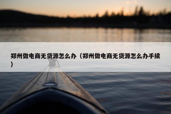 郑州做电商无货源怎么办（郑州做电商无货源怎么办手续）