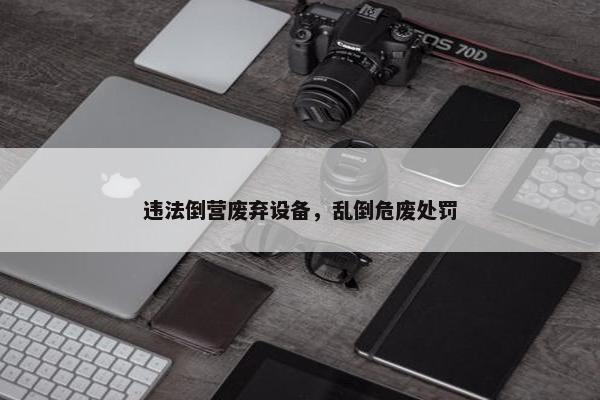违法倒营废弃设备，乱倒危废处罚