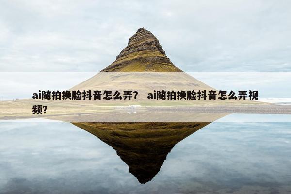 ai随拍换脸抖音怎么弄？ ai随拍换脸抖音怎么弄视频？
