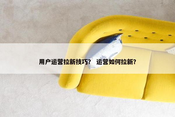 用户运营拉新技巧？ 运营如何拉新？