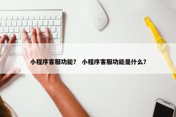 小程序客服功能？ 小程序客服功能是什么？
