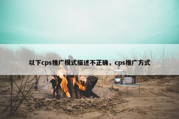 以下cps推广模式描述不正确，cps推广方式