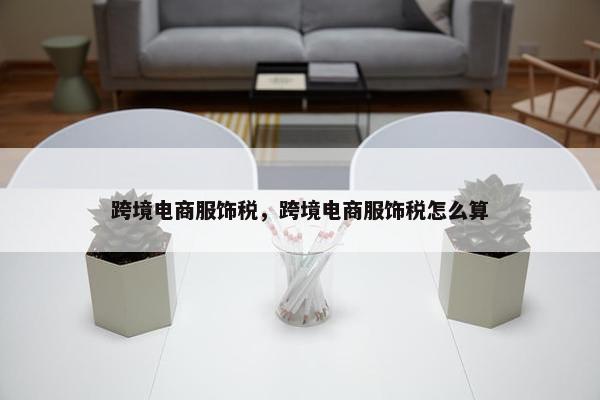 跨境电商服饰税，跨境电商服饰税怎么算