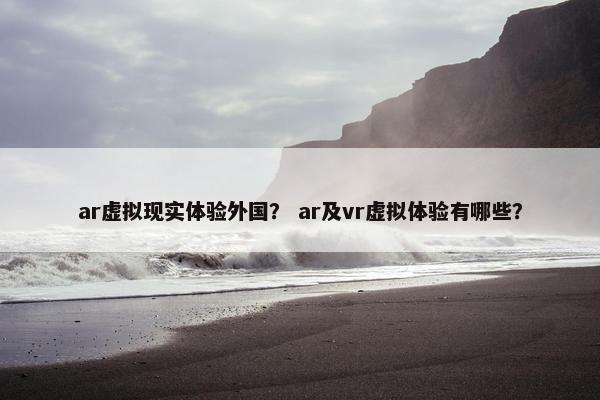 ar虚拟现实体验外国？ ar及vr虚拟体验有哪些？