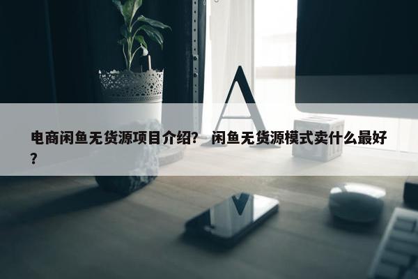 电商闲鱼无货源项目介绍？ 闲鱼无货源模式卖什么最好？