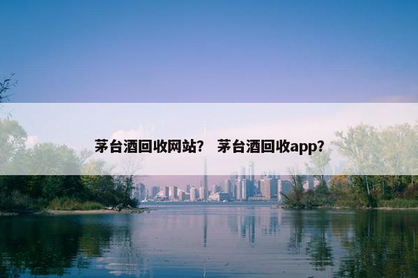 茅台酒回收网站？ 茅台酒回收app？