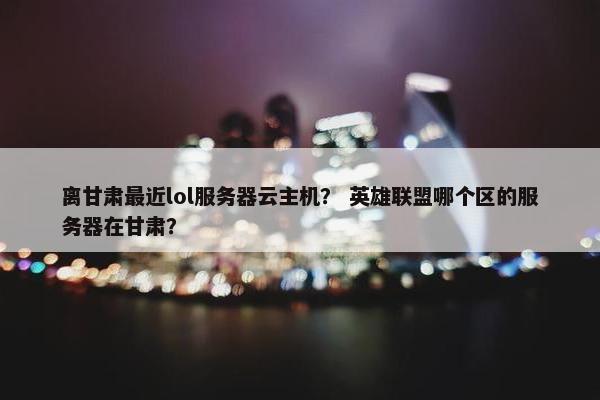 离甘肃最近lol服务器云主机？ 英雄联盟哪个区的服务器在甘肃？