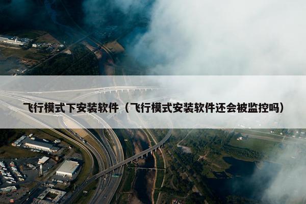 飞行模式下安装软件（飞行模式安装软件还会被监控吗）