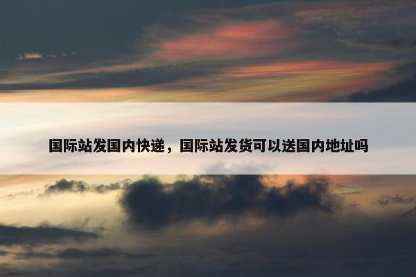 国际站发国内快递，国际站发货可以送国内地址吗