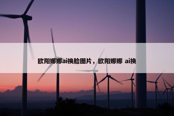 欧阳娜娜ai换脸图片，欧阳娜娜 ai换