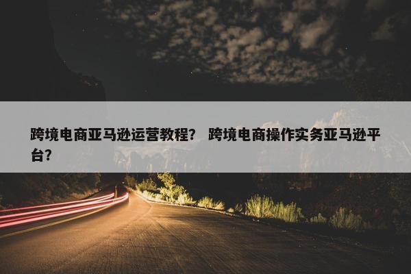 跨境电商亚马逊运营教程？ 跨境电商操作实务亚马逊平台？