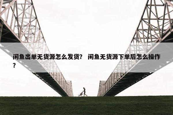 闲鱼出单无货源怎么发货？ 闲鱼无货源下单后怎么操作？