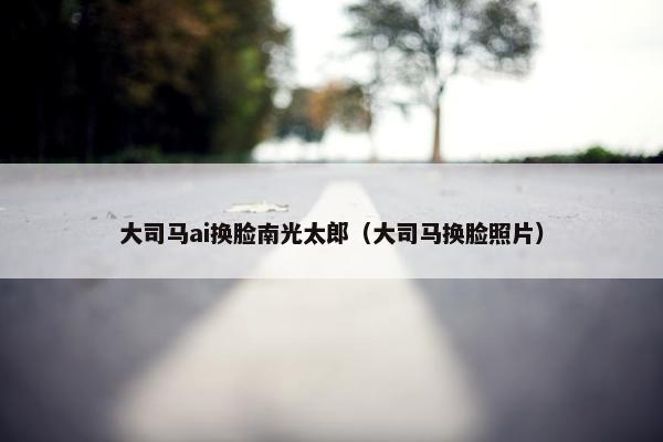 大司马ai换脸南光太郎（大司马换脸照片）