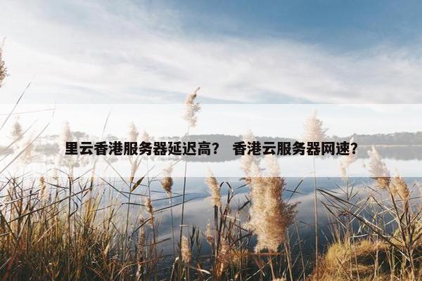 里云香港服务器延迟高？ 香港云服务器网速？