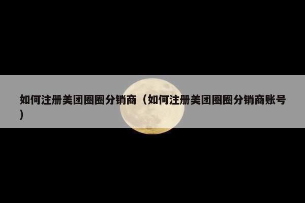 如何注册美团圈圈分销商（如何注册美团圈圈分销商账号）