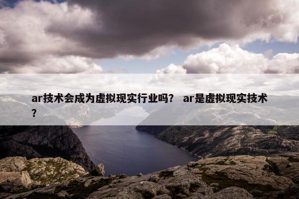 ar技术会成为虚拟现实行业吗？ ar是虚拟现实技术？