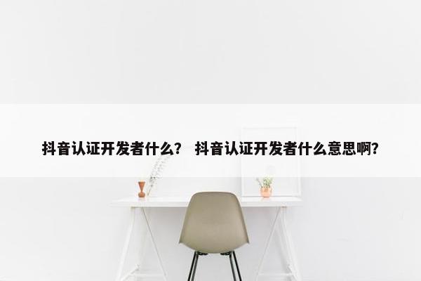 抖音认证开发者什么？ 抖音认证开发者什么意思啊？