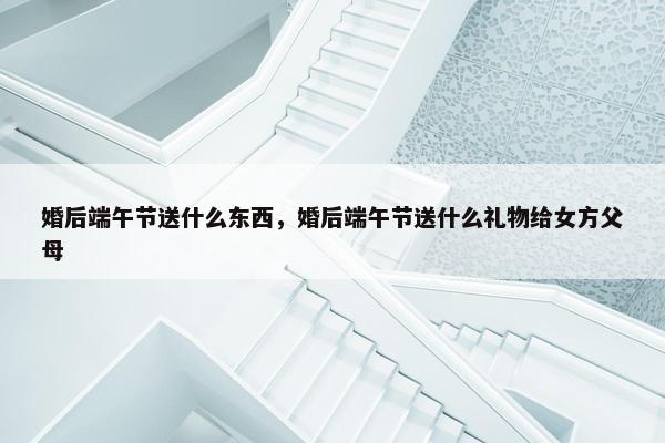 婚后端午节送什么东西，婚后端午节送什么礼物给女方父母
