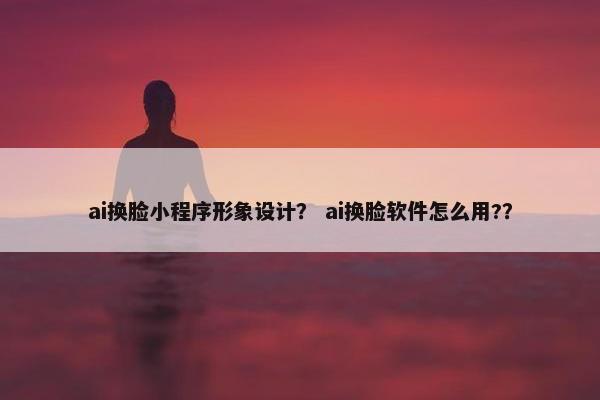 ai换脸小程序形象设计？ ai换脸软件怎么用?？