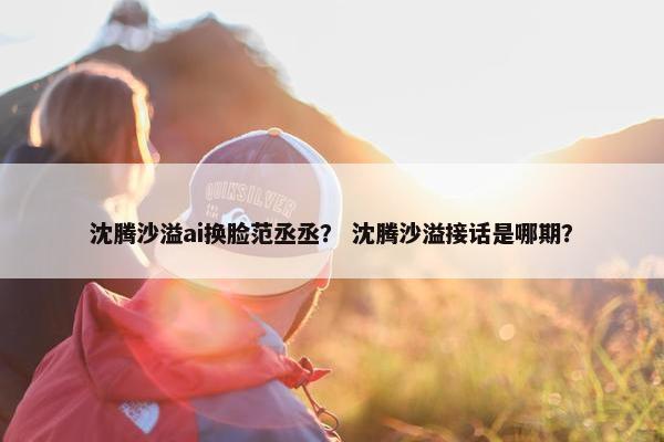 沈腾沙溢ai换脸范丞丞？ 沈腾沙溢接话是哪期？
