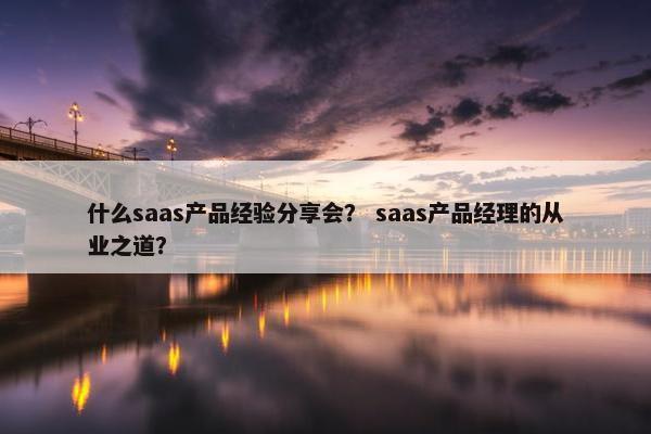 什么saas产品经验分享会？ saas产品经理的从业之道？