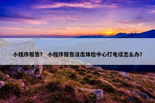 小程序报告？ 小程序报告没出体检中心打电话怎么办？
