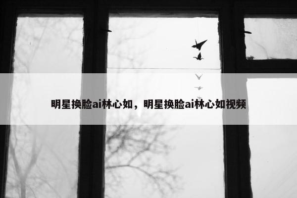 明星换脸ai林心如，明星换脸ai林心如视频
