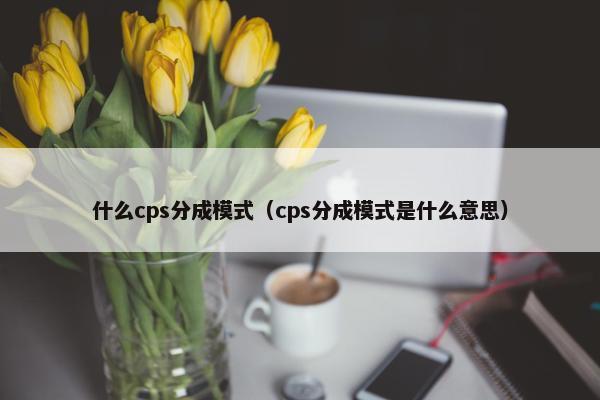 什么cps分成模式（cps分成模式是什么意思）