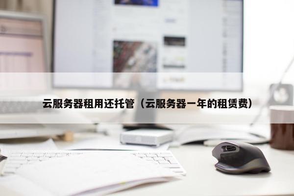 云服务器租用还托管（云服务器一年的租赁费）