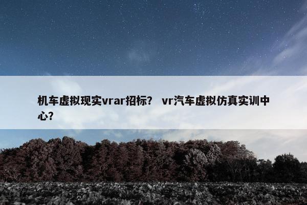 机车虚拟现实vrar招标？ vr汽车虚拟仿真实训中心？