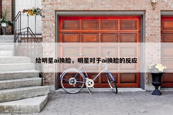 给明星ai换脸，明星对于ai换脸的反应