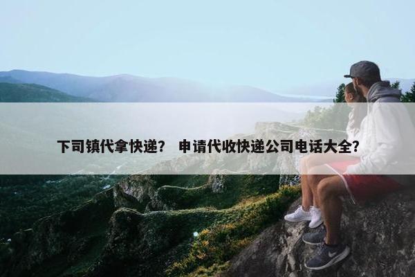下司镇代拿快递？ 申请代收快递公司电话大全？